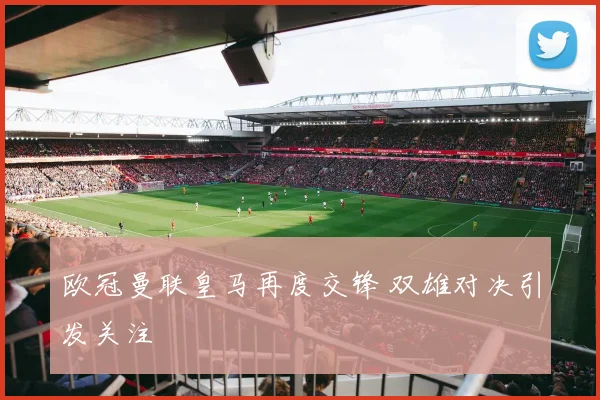欧冠曼联皇马再度交锋 双雄对决引发关注