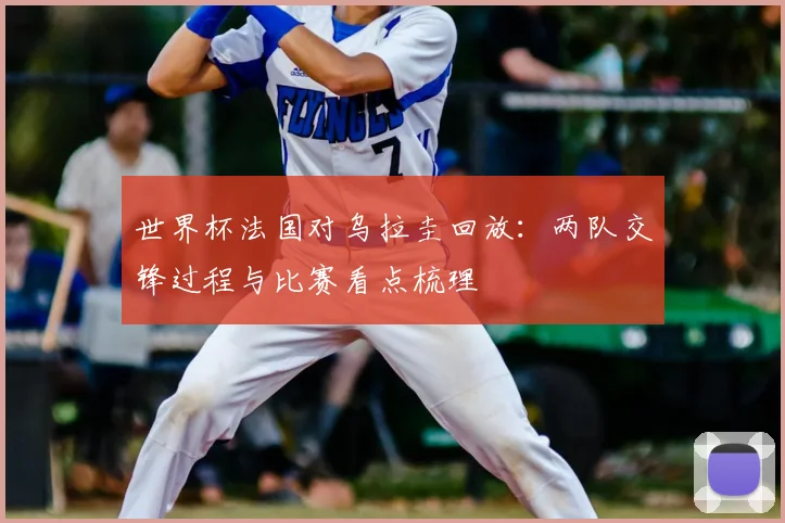 世界杯法国对乌拉圭回放:两队交锋过程与比赛看点梳理